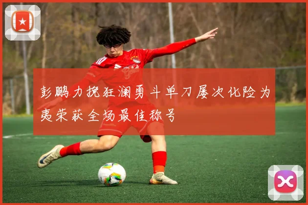 彭鹏力挽狂澜勇斗单刀屡次化险为夷荣获全场最佳称号