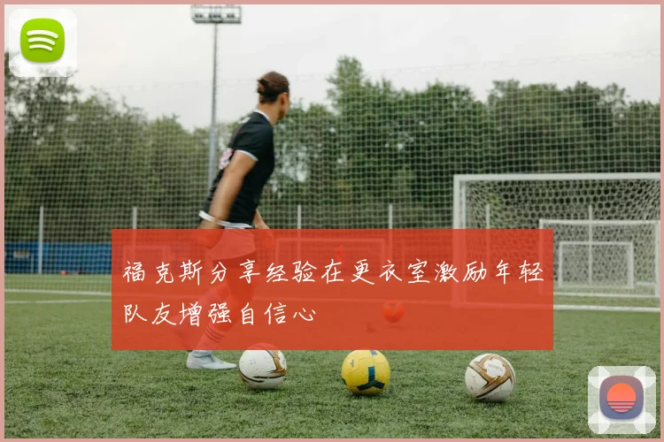 福克斯分享经验在更衣室激励年轻队友增强自信心