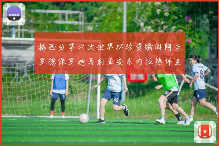 梅西分享六次世界杯珍贵瞬间阿圭罗德保罗迪马利亚安东内拉热评互动