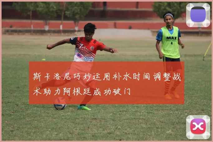 斯卡洛尼巧妙运用补水时间调整战术助力阿根廷成功破门