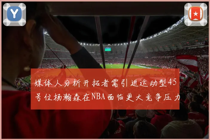 媒体人分析开拓者需引进运动型45号位杨瀚森在NBA面临更大竞争压力