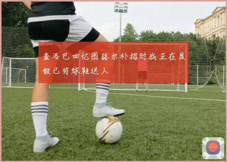 查洛巴回忆图赫尔补招时我正在度假已将球鞋送人