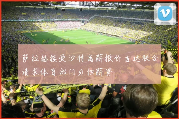 萨拉赫接受沙特高薪报价吉达联合请求体育部门分担薪资