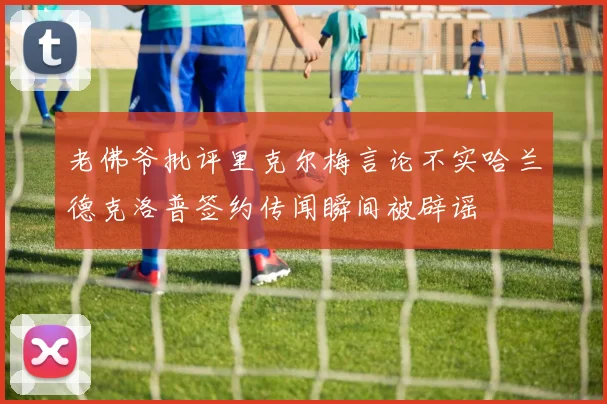老佛爷批评里克尔梅言论不实哈兰德克洛普签约传闻瞬间被辟谣