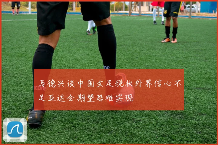 马德兴谈中国女足现状外界信心不足亚运会期望恐难实现