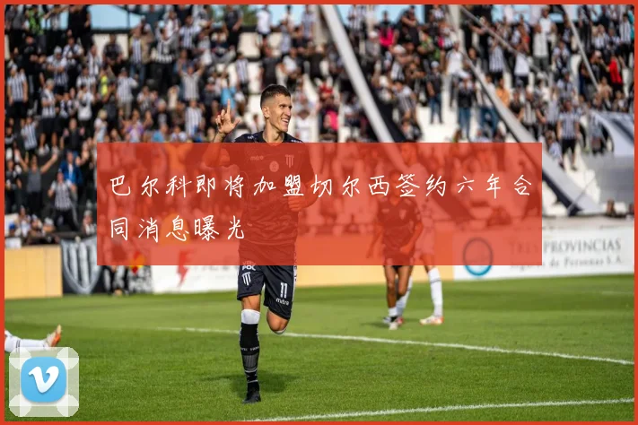 巴尔科即将加盟切尔西签约六年合同消息曝光