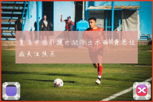 皇马中场引援计划浮出水面M费恩佐成关注焦点