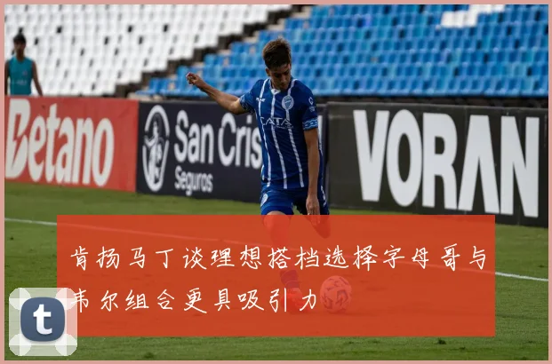 肯扬马丁谈理想搭档选择字母哥与韦尔组合更具吸引力