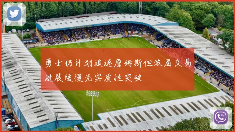 勇士仍计划追逐詹姆斯但浓眉交易进展缓慢无实质性突破