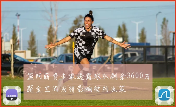 篮网薪资专家透露球队剩余3600万薪金空间或将影响续约决策